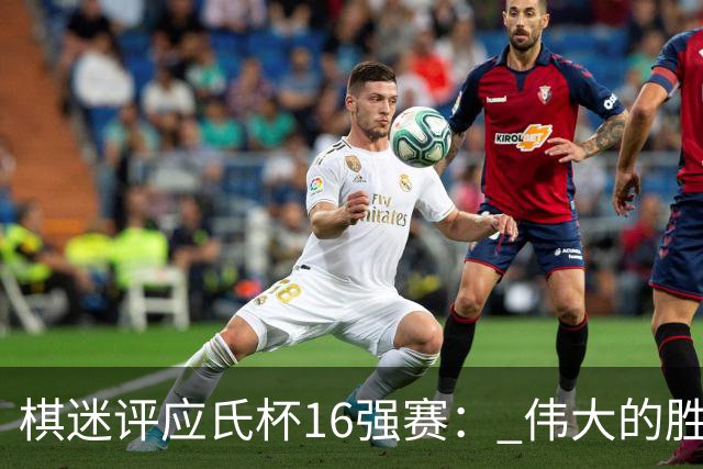 棋迷评应氏杯16强赛： 伟大的胜利！给王星昊满分